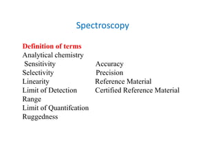 Spectroscopy
Definition of terms
Analytical chemistry
Sensitivity Accuracy
Selectivity Precision
Linearity Reference Material
Limit of Detection Certified Reference Material
Range
Limit of Quantifcation
Ruggedness
 