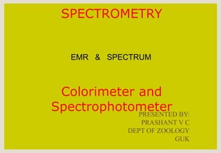 SPECTROMETRY
Colorimeter and
Spectrophotometer
1
EMR & SPECTRUM
PRESENTED BY:
PRASHANT V C
DEPT OF ZOOLOGY
GUK
 