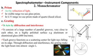 Spectrophotometer –Instrument Components
2. Monochromator
c. Grating
It Acts by diffraction and interference
It consists of a large number of parallel grooves, very close to
each other, on a highly polished surface e.g aluminum or
aluminized glass (600 line/mm).
Each groove functions as a scattering center for light rays falling
on its edge. Through diffraction and interference, the grating make
the light beam into almost single .
b. Prism
 Act by refraction of light.
 In visible range we use glass prism.
 In U.V range we use prism made of quartz (fused silica).
 