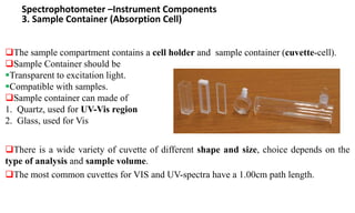 Spectrophotometer –Instrument Components
3. Sample Container (Absorption Cell)
The sample compartment contains a cell holder and sample container (cuvette-cell).
Sample Container should be
Transparent to excitation light.
Compatible with samples.
Sample container can made of
1. Quartz, used for UV-Vis region
2. Glass, used for Vis
There is a wide variety of cuvette of different shape and size, choice depends on the
type of analysis and sample volume.
The most common cuvettes for VIS and UV-spectra have a 1.00cm path length.
 