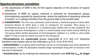  The absorbance of EMR in the UV-VIS regions depends on the structure of organic
molecules.
 Absorbance of EMR by organic molecule is achieved by chromophoric groups
(chromophores) assisted by auxochromes, where the electrons of absorbing molecule
is excited, i.e it undergo transition from the ground state to the excited state.
 CHROMOPHORE: This term was previously used to denote a functional group of some other
structural feature of which gives a color to compound. For example- Nitro group is a
chromophore because its presence in a compound gives yellow color to the compound. But
these days the term chromophore is used in a much broader sense which may be defined as
“any group which exhibit absorption of electromagnetic radiation in a visible or ultra-visible
region “It may or may not impart any color to the compound
Chromophores are unsaturated groups responsible of π-π* and n-π* electronic
transitions and imparts color to the molecules e.g C=C, C=O, N=N, N=O.
AUXOCHROMES: It is a group which itself does not act as a chromophore but when attached to
a chromophore, it shifts the absorption towards longer wavelength along with an increase in the
intensity of absorption.
Auxochromes act by entering into resonance interaction and shift the λmax to longer
5
 