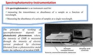 Spectrophotometry-Instrumentation
A spectrophotometer is an instrument used for:
 measuring the transmittance or absorbance of a sample as a function of
wavelength.
Measuring the absorbance of a series of samples at a single wavelength.
The principle of working of
spectrophotometer depends on
photoelectric phenomenon, where,
the intensity of EMR is measured
through the intensity of electric
current produced by electrons
liberated from a photosensitive metal
under the influence of incident EMR.
 