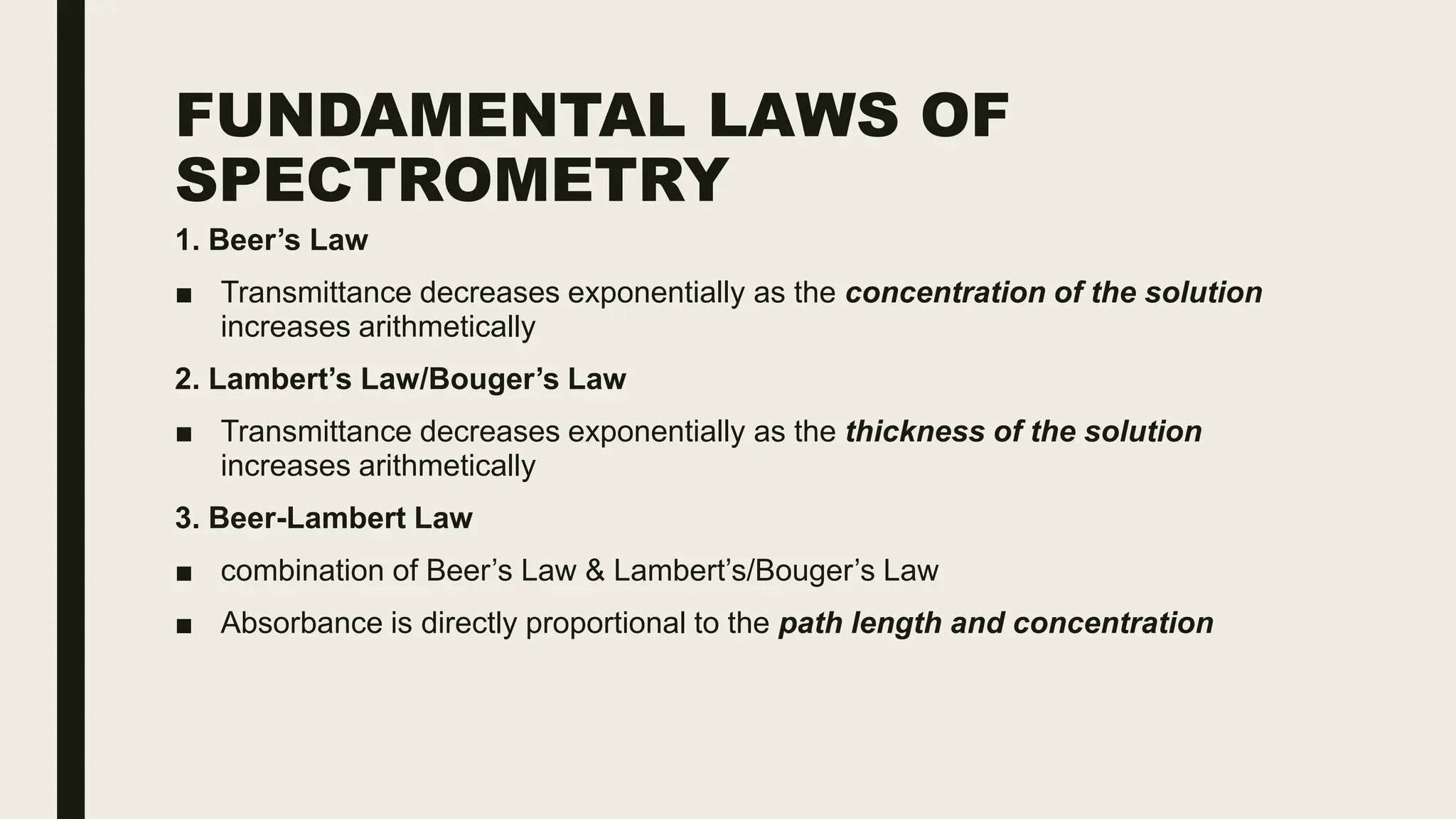 FUNDAMENTAL LAWS OF
SPECTROMETRY
1. Beer’s Law
■ Transmittance decreases exponentially as the concentration of the solution
increases arithmetically
2. Lambert’s Law/Bouger’s Law
■ Transmittance decreases exponentially as the thickness of the solution
increases arithmetically
3. Beer-Lambert Law
■ combination of Beer’s Law & Lambert’s/Bouger’s Law
■ Absorbance is directly proportional to the path length and concentration
 