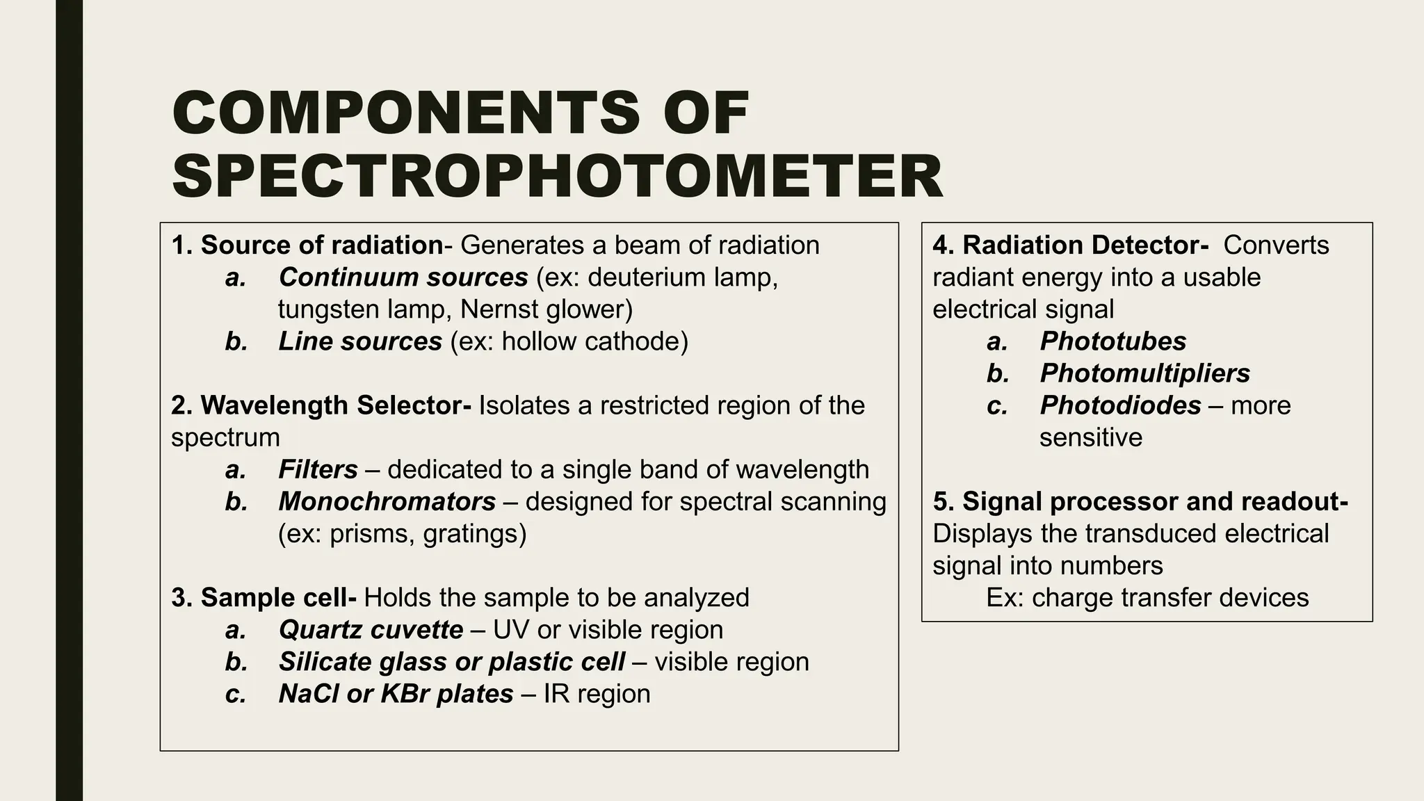 COMPONENTS OF
SPECTROPHOTOMETER
4. Radiation Detector- Converts
radiant energy into a usable
electrical signal
a. Phototubes
b. Photomultipliers
c. Photodiodes – more
sensitive
5. Signal processor and readout-
Displays the transduced electrical
signal into numbers
Ex: charge transfer devices
1. Source of radiation- Generates a beam of radiation
a. Continuum sources (ex: deuterium lamp,
tungsten lamp, Nernst glower)
b. Line sources (ex: hollow cathode)
2. Wavelength Selector- Isolates a restricted region of the
spectrum
a. Filters – dedicated to a single band of wavelength
b. Monochromators – designed for spectral scanning
(ex: prisms, gratings)
3. Sample cell- Holds the sample to be analyzed
a. Quartz cuvette – UV or visible region
b. Silicate glass or plastic cell – visible region
c. NaCl or KBr plates – IR region
 