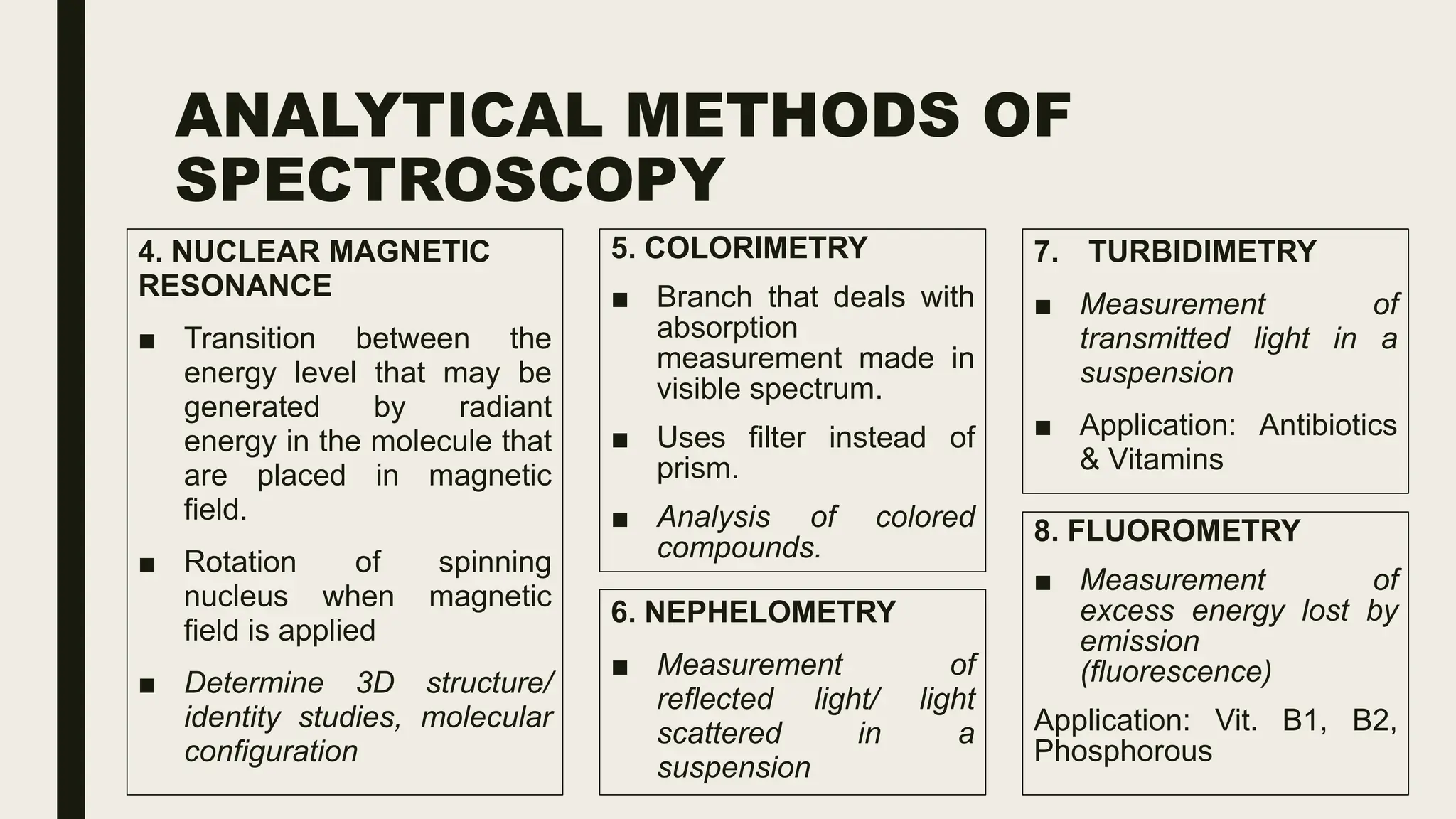 ANALYTICAL METHODS OF
SPECTROSCOPY
4. NUCLEAR MAGNETIC
RESONANCE
■ Transition between the
energy level that may be
generated by radiant
energy in the molecule that
are placed in magnetic
field.
■ Rotation of spinning
nucleus when magnetic
field is applied
■ Determine 3D structure/
identity studies, molecular
configuration
5. COLORIMETRY
■ Branch that deals with
absorption
measurement made in
visible spectrum.
■ Uses filter instead of
prism.
■ Analysis of colored
compounds.
6. NEPHELOMETRY
■ Measurement of
reflected light/ light
scattered in a
suspension
7. TURBIDIMETRY
■ Measurement of
transmitted light in a
suspension
■ Application: Antibiotics
& Vitamins
8. FLUOROMETRY
■ Measurement of
excess energy lost by
emission
(fluorescence)
Application: Vit. B1, B2,
Phosphorous
 