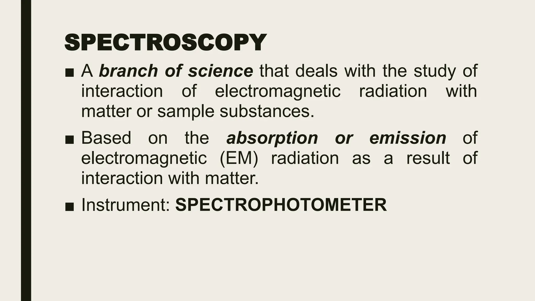SPECTROSCOPY
■ A branch of science that deals with the study of
interaction of electromagnetic radiation with
matter or sample substances.
■ Based on the absorption or emission of
electromagnetic (EM) radiation as a result of
interaction with matter.
■ Instrument: SPECTROPHOTOMETER
 