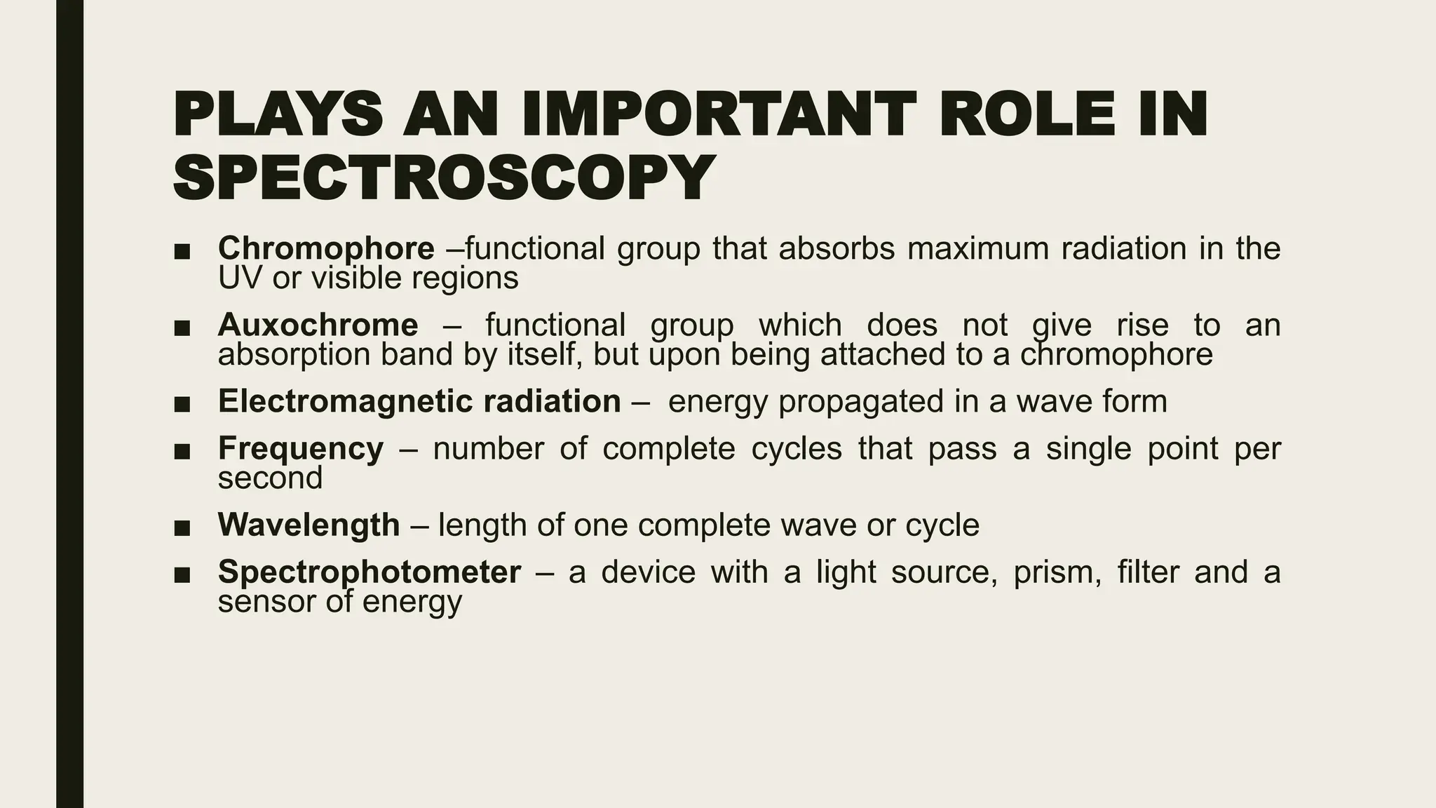 PLAYS AN IMPORTANT ROLE IN
SPECTROSCOPY
■ Chromophore –functional group that absorbs maximum radiation in the
UV or visible regions
■ Auxochrome – functional group which does not give rise to an
absorption band by itself, but upon being attached to a chromophore
■ Electromagnetic radiation – energy propagated in a wave form
■ Frequency – number of complete cycles that pass a single point per
second
■ Wavelength – length of one complete wave or cycle
■ Spectrophotometer – a device with a light source, prism, filter and a
sensor of energy
 