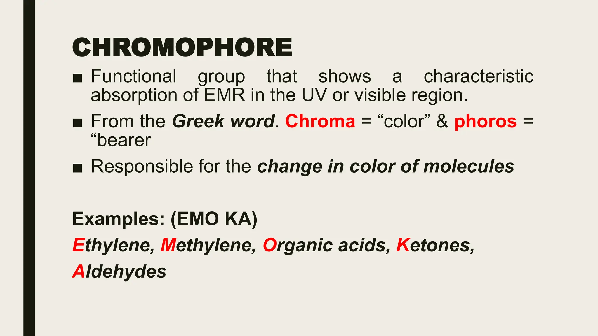 CHROMOPHORE
■ Functional group that shows a characteristic
absorption of EMR in the UV or visible region.
■ From the Greek word. Chroma = “color” & phoros =
“bearer
■ Responsible for the change in color of molecules
Examples: (EMO KA)
Ethylene, Methylene, Organic acids, Ketones,
Aldehydes
 