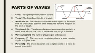 PARTS OF WAVES
1. Crest: The highest point or peak of a wave.
2. Trough: The lowest point or dip of a wave.
3. Amplitude (A) : The maximum displacement of a point on the wave
from its undisturbed position, often measured from the midpoint to
the crest or trough.
4. Wavelength (λ) : The distance between two successive points in a
wave, such as from one crest to the next or one trough to the next.
5. Wavenumber (k) –the number of cycles per unit distance
6. Frequency (f) : The number of complete cycles of a wave passing
a point in a given time.
7. Period (T) : The time it takes for one complete cycle of a wave to
pass a given point.
 