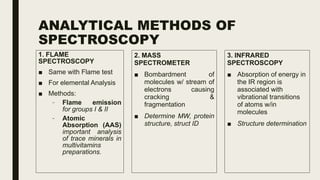 ANALYTICAL METHODS OF
SPECTROSCOPY
1. FLAME
SPECTROSCOPY
■ Same with Flame test
■ For elemental Analysis
■ Methods:
– Flame emission
for groups I & II
– Atomic
Absorption (AAS)
important analysis
of trace minerals in
multivitamins
preparations.
2. MASS
SPECTROMETER
■ Bombardment of
molecules w/ stream of
electrons causing
cracking &
fragmentation
■ Determine MW, protein
structure, struct ID
3. INFRARED
SPECTROSCOPY
■ Absorption of energy in
the IR region is
associated with
vibrational transitions
of atoms w/in
molecules
■ Structure determination
 