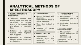 ANALYTICAL METHODS OF
SPECTROSCOPY
4. NUCLEAR MAGNETIC
RESONANCE
■ Transition between the
energy level that may be
generated by radiant
energy in the molecule that
are placed in magnetic
field.
■ Rotation of spinning
nucleus when magnetic
field is applied
■ Determine 3D structure/
identity studies, molecular
configuration
5. COLORIMETRY
■ Branch that deals with
absorption
measurement made in
visible spectrum.
■ Uses filter instead of
prism.
■ Analysis of colored
compounds.
6. NEPHELOMETRY
■ Measurement of
reflected light/ light
scattered in a
suspension
7. TURBIDIMETRY
■ Measurement of
transmitted light in a
suspension
■ Application: Antibiotics
& Vitamins
8. FLUOROMETRY
■ Measurement of
excess energy lost by
emission
(fluorescence)
Application: Vit. B1, B2,
Phosphorous
 