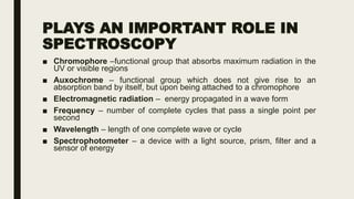 PLAYS AN IMPORTANT ROLE IN
SPECTROSCOPY
■ Chromophore –functional group that absorbs maximum radiation in the
UV or visible regions
■ Auxochrome – functional group which does not give rise to an
absorption band by itself, but upon being attached to a chromophore
■ Electromagnetic radiation – energy propagated in a wave form
■ Frequency – number of complete cycles that pass a single point per
second
■ Wavelength – length of one complete wave or cycle
■ Spectrophotometer – a device with a light source, prism, filter and a
sensor of energy
 