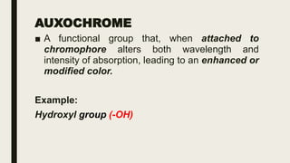 AUXOCHROME
■ A functional group that, when attached to
chromophore alters both wavelength and
intensity of absorption, leading to an enhanced or
modified color.
Example:
Hydroxyl group (-OH)
 