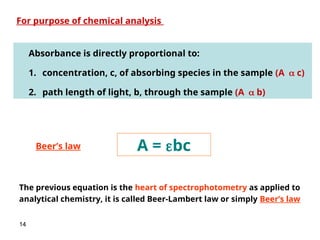 14
Absorbance is directly proportional to:
1. concentration, c, of absorbing species in the sample (A c)
2. path length of light, b, through the sample (A b)
A = bc
For purpose of chemical analysis
The previous equation is the heart of spectrophotometry as applied to
analytical chemistry, it is called Beer-Lambert law or simply Beer’s law
Beer’s law
 