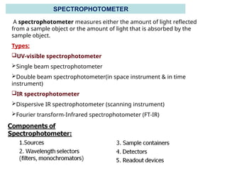 A spectrophotometer measures either the amount of light reflected
from a sample object or the amount of light that is absorbed by the
sample object.
Types:
UV-visible spectrophotometer
Single beam spectrophotometer
Double beam spectrophotometer(in space instrument & in time
instrument)
IR spectrophotometer
Dispersive IR spectrophotometer (scanning instrument)
Fourier transform-Infrared spectrophotometer (FT-IR)
SPECTROPHOTOMETER
 