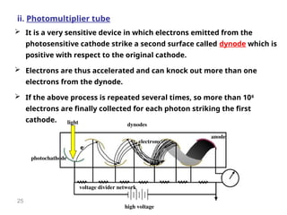 25
ii. Photomultiplier tube
 It is a very sensitive device in which electrons emitted from the
photosensitive cathode strike a second surface called dynode which is
positive with respect to the original cathode.
 Electrons are thus accelerated and can knock out more than one
electrons from the dynode.
 If the above process is repeated several times, so more than 106
electrons are finally collected for each photon striking the first
cathode.
photochathode
anode
high voltage
voltage divider network
dynodes
light
electrons
e-
 