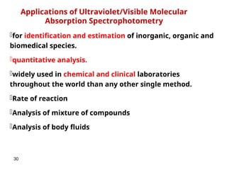 30
Applications of Ultraviolet/Visible Molecular
Absorption Spectrophotometry
for identification and estimation of inorganic, organic and
biomedical species.
quantitative analysis.
widely used in chemical and clinical laboratories
throughout the world than any other single method.
Rate of reaction
Analysis of mixture of compounds
Analysis of body fluids
 
