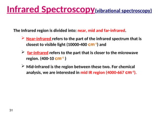 31
Infrared Spectroscopy(vibrational spectroscopy)
The Infrared region is divided into: near, mid and far-infrared.
 Near-infrared refers to the part of the infrared spectrum that is
closest to visible light (10000-400 cm-1
) and
 far-infrared refers to the part that is closer to the microwave
region. (400-10 cm-1
)
 Mid-infrared is the region between these two. For chemical
analysis, we are interested in mid IR region (4000-667 cm-1
).
 
