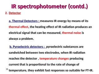 IR spectrophotometer (contd.)
IR spectrophotometer (contd.)
35
2. Detector
a. Thermal Detectors : measures IR energy by means of its
thermal effect, the heating effect of IR radiation produces an
electrical signal that can be measured, thermal noise is
always a problem.
b. Pyroelectric detectors : pyroelectric substances are
sandwiched between two electrodes, when IR radiation
reaches the detector , temperature changes producing
current that is proportional to the rate of change of
temperature, they exhibit fast responses so suitable for FT-IR.
 