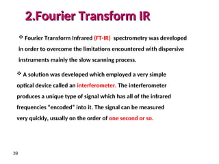 39
 Fourier Transform Infrared (FT-IR) spectrometry was developed
in order to overcome the limitations encountered with dispersive
instruments mainly the slow scanning process.
2.Fourier Transform IR
2.Fourier Transform IR
 A solution was developed which employed a very simple
optical device called an interferometer. The interferometer
produces a unique type of signal which has all of the infrared
frequencies “encoded” into it. The signal can be measured
very quickly, usually on the order of one second or so.
 