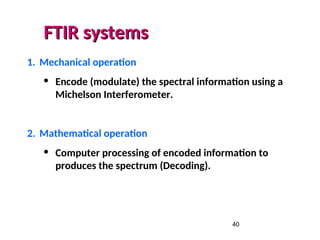40
FTIR systems
FTIR systems
1. Mechanical operation
• Encode (modulate) the spectral information using a
Michelson Interferometer.
2. Mathematical operation
• Computer processing of encoded information to
produces the spectrum (Decoding).
 