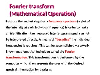 42
Fourier transform
Fourier transform
(Mathematical Operation)
(Mathematical Operation)
Because the analyst requires a frequency spectrum (a plot of
the intensity at each individual frequency) in order to make
an identification, the measured Interferogram signal can not
be interpreted directly. A means of “decoding” the individual
frequencies is required. This can be accomplished via a well-
known mathematical technique called the Fourier
transformation. This transformation is performed by the
computer which then presents the user with the desired
spectral information for analysis.
 