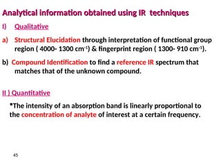 45
Analytical information obtained using IR techniques
Analytical information obtained using IR techniques
I) Qualitative
a) Structural Elucidation through interpretation of functional group
region ( 4000- 1300 cm-1
) & fingerprint region ( 1300- 910 cm-1
).
b) Compound Identification to find a reference IR spectrum that
matches that of the unknown compound.
II ) Quantitative
The intensity of an absorption band is linearly proportional to
the concentration of analyte of interest at a certain frequency.
 