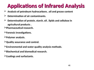 46
Applications of Infrared Analysis
Applications of Infrared Analysis
 Analysis of petroleum hydrocarbons , oil and grease content
 Determination of air contaminants.
 Determination of protein, starch, oil , lipids and cellulose in
agricultural products .
Pharmaceutical research.
Forensic investigations.
Polymer analysis.
Quality assurance and control.
Environmental and water quality analysis methods.
Biochemical and biomedical research.
Coatings and surfactants.
 