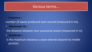 Various terms...
• Frequency :-
number of waves produced each second (measured in Hz).
• Wavelength (λ) :-
the distance between two successive waves (measured in m).
• Amplitude :-
is the maximum distance a wave extends beyond its middle
position.
 