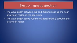 Electromagnetic spectrum
• The wavelength between 400 and 200nm make up the near
ultraviolet region of the spectrum
• The wavelength above 700nm to approximately 2000nm the
ultraviolet region
 