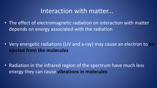 Interaction with matter...
• The effect of electromagnetic radiation on interaction with matter
depends on energy associated with the radiation
• Very energetic radiations (UV and x-ray) may cause an electron to be
ejected from the molecules
• Radiation in the infrared region of the spectrum have much less
energy they can cause vibrations in molecules
 