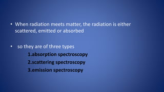 • When radiation meets matter, the radiation is either
scattered, emitted or absorbed
• so they are of three types
1.absorption spectroscopy
2.scattering spectroscopy
3.emission spectroscopy
 