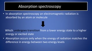 Absorption spectroscopy
• In absorption spectroscopy an electromagnetic radiation is
absorbed by an atom or molecule
Which undergoes transition from a lower energy state to a higher
energy or excited state
• Absorption occurs only when the energy of radiation matches the
difference in energy between two energy levels
 