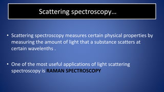 Scattering spectroscopy…
• Scattering spectroscopy measures certain physical properties by
measuring the amount of light that a substance scatters at
certain wavelenths .
• One of the most useful applications of light scattering
spectroscopy is RAMAN SPECTROSCOPY
 