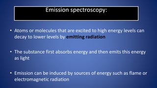 Emission spectroscopy:
• Atoms or molecules that are excited to high energy levels can
decay to lower levels by emitting radiation
• The substance first absorbs energy and then emits this energy
as light
• Emission can be induced by sources of energy such as flame or
electromagnetic radiation
 