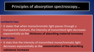 Principles of absorption spectroscopy…
Lamberts law:
• It states that when monochromatic light passes through a
transparent medium, the intensity of transmitted light decreases
exponentially as the thickness of absorbing material increases
Beer’s law:
• It stats that the intensity of transmitted monochromatic light
decreases exponentially as the concentration of the absorbing
substance increases
 
