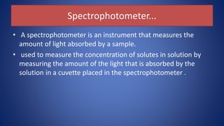 Spectrophotometer...
• A spectrophotometer is an instrument that measures the
amount of light absorbed by a sample.
• used to measure the concentration of solutes in solution by
measuring the amount of the light that is absorbed by the
solution in a cuvette placed in the spectrophotometer .
 