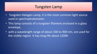 Tungsten Lamp
• Tungsten Halogen Lamp, it is the most common light source
used in spectrophotometer.
• This lamp consists of a tungsten filament enclosed in a glass
envelope,
• with a wavelength range of about 330 to 900 nm, are used for
the visible region. It has long life about 1200h
 