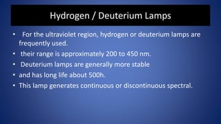 Hydrogen / Deuterium Lamps
• For the ultraviolet region, hydrogen or deuterium lamps are
frequently used.
• their range is approximately 200 to 450 nm.
• Deuterium lamps are generally more stable
• and has long life about 500h.
• This lamp generates continuous or discontinuous spectral.
 