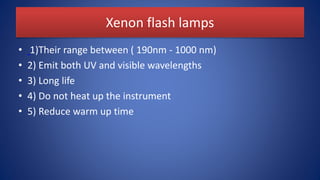 Xenon flash lamps
• 1)Their range between ( 190nm - 1000 nm)
• 2) Emit both UV and visible wavelengths
• 3) Long life
• 4) Do not heat up the instrument
• 5) Reduce warm up time
 