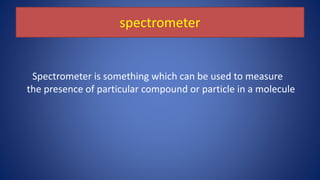 spectrometer
Spectrometer is something which can be used to measure
the presence of particular compound or particle in a molecule
 