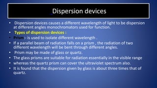 Dispersion devices
• Dispersion devices causes a different wavelength of light to be dispersion
at different angles monochromators used for function.
• Types of dispersion devices :
• Prism:- is used to isolate different wavelength .
• If a parallel beam of radiation falls on a prism , the radiation of two
different wavelength will be bent through different angles.
• Prism may be made of glass or quartz.
• The glass prisms are suitable for radiation essentially in the visible range
• whereas the quartz prism can cover the ultraviolet spectrum also.
• It is found that the dispersion given by glass is about three times that of
quartz.
 
