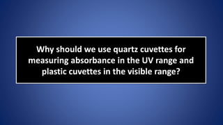 Why should we use quartz cuvettes for
measuring absorbance in the UV range and
plastic cuvettes in the visible range?
 