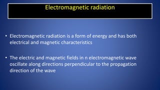 Electromagnetic radiation
• Electromagnetic radiation is a form of energy and has both
electrical and magnetic characteristics
• The electric and magnetic fields in n electromagnetic wave
oscillate along directions perpendicular to the propagation
direction of the wave
 