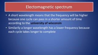 Electomagnetic spectrum
• A short wavelength means that the frequency will be higher
because one cycle can pass in a shorter amount of time
according to the university of wisconsin
• Similarily a longer wavelength has a lower frequency because
each cycle takes longer to complete
 