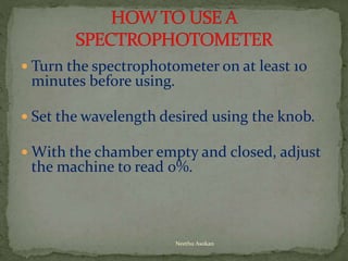  Turn the spectrophotometer on at least 10
minutes before using.
 Set the wavelength desired using the knob.
 With the chamber empty and closed, adjust
the machine to read 0%.
Neethu Asokan
 