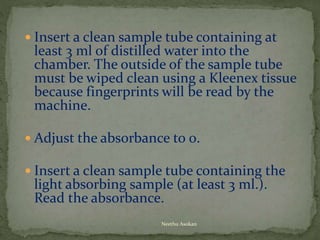  Insert a clean sample tube containing at
least 3 ml of distilled water into the
chamber. The outside of the sample tube
must be wiped clean using a Kleenex tissue
because fingerprints will be read by the
machine.
 Adjust the absorbance to 0.
 Insert a clean sample tube containing the
light absorbing sample (at least 3 ml.).
Read the absorbance.
Neethu Asokan
 