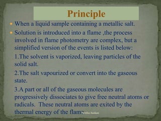  When a liquid sample containing a metallic salt.
 Solution is introduced into a flame ,the process
involved in flame photometry are complex, but a
simplified version of the events is listed below:
1.The solvent is vaporized, leaving particles of the
solid salt.
2.The salt vapourized or convert into the gaseous
state.
3.A part or all of the gaseous molecules are
progressively dissociates to give free neutral atoms or
radicals. These neutral atoms are exited by the
thermal energy of the flame.
Principle
Neethu Asokan
 