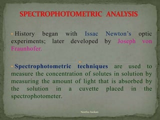 • History began with Issac Newton’s optic
experiments; later developed by Joseph von
Fraunhofer.
• Spectrophotometric techniques are used to
measure the concentration of solutes in solution by
measuring the amount of light that is absorbed by
the solution in a cuvette placed in the
spectrophotometer.
Neethu Asokan
 