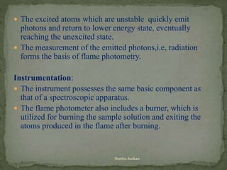  The excited atoms which are unstable quickly emit
photons and return to lower energy state, eventually
reaching the unexcited state.
 The measurement of the emitted photons,i.e, radiation
forms the basis of flame photometry.
Instrumentation:
 The instrument possesses the same basic component as
that of a spectroscopic apparatus.
 The flame photometer also includes a burner, which is
utilized for burning the sample solution and exiting the
atoms produced in the flame after burning.
Neethu Asokan
 